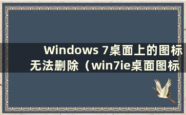 Windows 7桌面上的图标无法删除（win7ie桌面图标无法删除）